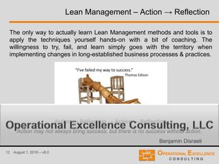 12 August 1, 2016 – v8.0
Lean Management – Action → Reflection
The only way to actually learn Lean Management methods and tools is to
apply the techniques yourself hands-on with a bit of coaching. The
willingness to try, fail, and learn simply goes with the territory when
implementing changes in long-established business processes & practices.
Action may not always bring success, but there is no success without action.
Benjamin Disraeli
Action → Reflection → Action → Reflection
 