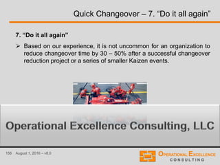 156 August 1, 2016 – v8.0
Quick Changeover – 7. “Do it all again”
7. “Do it all again”
 Based on our experience, it is not uncommon for an organization to
reduce changeover time by 30 – 50% after a successful changeover
reduction project or a series of smaller Kaizen events.
 