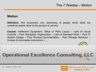22 August 1, 2016 – v8.0
The 7 Wastes – Motion
Motion
Definition: Any movement, incl. searching, of people which does not
contribute added value to the product or service.
Causes: Ineffective Equipment, Office or Plant Layout – Lack of Visual
Controls – Poor Workplace Organization – Lack of Standard Work – Poor IT
System Design – Poor Process Documentation – Poor Storage Solutions –
Unclear & Incomplete Instructions – …
 