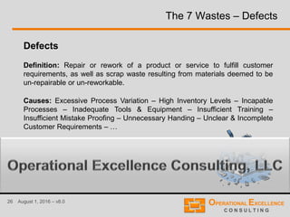 26 August 1, 2016 – v8.0
The 7 Wastes – Defects
Defects
Definition: Repair or rework of a product or service to fulfill customer
requirements, as well as scrap waste resulting from materials deemed to be
un-repairable or un-reworkable.
Causes: Excessive Process Variation – High Inventory Levels – Incapable
Processes – Inadequate Tools & Equipment – Insufficient Training –
Insufficient Mistake Proofing – Unnecessary Handing – Unclear & Incomplete
Customer Requirements – …
 
