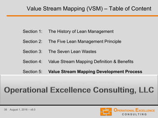 38 August 1, 2016 – v8.0
Value Stream Mapping (VSM) – Table of Content
Section 1: The History of Lean Management
Section 2: The Five Lean Management Principle
Section 3: The Seven Lean Wastes
Section 4: Value Stream Mapping Definition & Benefits
Section 5: Value Stream Mapping Development Process
Section 6: Basic Lean Management Tool Box
 