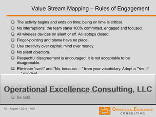 45 August 1, 2016 – v8.0
Value Stream Mapping – Rules of Engagement
 The activity begins and ends on time; being on time is critical.
 No interruptions; the team stays 100% committed, engaged and focused.
 All wireless devices on silent or off. All laptops closed.
 Finger-pointing and blame have no place.
 Use creativity over capital; mind over money.
 No silent objectors.
 Respectful disagreement is encouraged; it is not acceptable to be
disagreeable.
 Eliminate “can’t” and “No, because …” from your vocabulary. Adopt a “Yes, if
…” mindset.
 Eliminate “this is the way we’ve always done it” thinking.
 Ask “why?”, “why not?” and “what if?”.
 One conversation at a time; avoid talking over each other.
 Be bold.
 