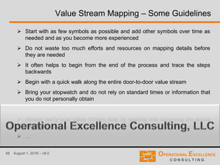 48 August 1, 2016 – v8.0
Value Stream Mapping – Some Guidelines
 Start with as few symbols as possible and add other symbols over time as
needed and as you become more experienced
 Do not waste too much efforts and resources on mapping details before
they are needed
 It often helps to begin from the end of the process and trace the steps
backwards
 Begin with a quick walk along the entire door-to-door value stream
 Bring your stopwatch and do not rely on standard times or information that
you do not personally obtain
 Always prepare the map based on real observations
 Always verify your Value Stream Map by walking and observing the actual
process
 …
 