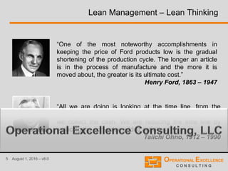 5 August 1, 2016 – v8.0
Lean Management – Lean Thinking
“One of the most noteworthy accomplishments in
keeping the price of Ford products low is the gradual
shortening of the production cycle. The longer an article
is in the process of manufacture and the more it is
moved about, the greater is its ultimate cost.”
Henry Ford, 1863 – 1947
“All we are doing is looking at the time line, from the
moment the customer gives us an order to the point when
we collect the cash. We are reducing the time line by
reducing the non-value added activities.”
Taiichi Ohno, 1912 – 1990
 