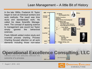 7 August 1, 2016 – v8.0
Lean Management – A little Bit of History
In the late 1890s, Frederick W. Taylor
began to look at individual workers and
work methods. The result was time
study and standardized work. He
called his ideas Scientific Manage-
ment. The concept of applying science
to management was sound but Taylor
simply ignored the behavioral
sciences.
Frank Gilbreth added motion study and
invented process charting. Process
Charting focused attention on all work
elements including those non-value
added elements which occur between
the "official" elements.
Lillian Gilbreth brought psychology into
the mix by studying the motivations of
workers and how attitudes affected the
outcome of a process.
 