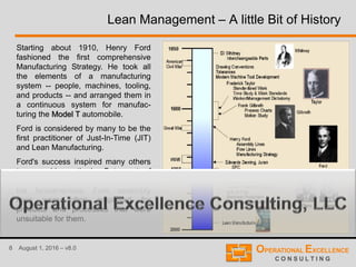 8 August 1, 2016 – v8.0
Lean Management – A little Bit of History
Starting about 1910, Henry Ford
fashioned the first comprehensive
Manufacturing Strategy. He took all
the elements of a manufacturing
system -- people, machines, tooling,
and products -- and arranged them in
a continuous system for manufac-
turing the Model T automobile.
Ford is considered by many to be the
first practitioner of Just-In-Time (JIT)
and Lean Manufacturing.
Ford's success inspired many others
to copy his methods. But most of
those who copied did not understand
the fundamentals. Ford assembly
lines were often employed for
products and processes that were
unsuitable for them.
 