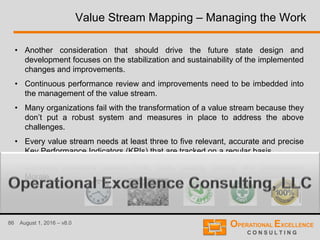 86 August 1, 2016 – v8.0
Value Stream Mapping – Managing the Work
• Another consideration that should drive the future state design and
development focuses on the stabilization and sustainability of the implemented
changes and improvements.
• Continuous performance review and improvements need to be imbedded into
the management of the value stream.
• Many organizations fail with the transformation of a value stream because they
don’t put a robust system and measures in place to address the above
challenges.
• Every value stream needs at least three to five relevant, accurate and precise
Key Performance Indicators (KPIs) that are tracked on a regular basis.
• Common indicators include Time, Cost, Quality, Safety, and Satisfaction/
Morale.
 