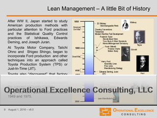 9 August 1, 2016 – v8.0
Lean Management – A little Bit of History
After WW II, Japan started to study
American production methods with
particular attention to Ford practices
and the Statistical Quality Control
practices of Ishikawa, Edwards
Deming, and Joseph Juran.
At Toyota Motor Company, Taiichi
Ohno and Shigeo Shingo, began to
incorporate Ford production and other
techniques into an approach called
Toyota Production System (TPS) or
Just-In-Time (JIT).
Toyota also “discovered” that factory
workers had far more to contribute
than just muscle power and developed
the concept of Quality Circles.
All of this took place between about
1949 and 1975.
 