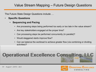 91 August 1, 2016 – v8.0
Value Stream Mapping – Future Design Questions
The Future State Design Questions include …
• Specific Questions
• Sequencing and Pacing
• Are processing steps being performed too early or too late in the value stream?
• Are key stakeholders engaged at the proper time?
• Can processing steps be performed concurrently (in parallel)?
• Would staggered starts improve flow?
• Can we balance the workload to achieve greater flow (via combining or dividing
activities)?
• Do we need to consider segmenting the work by work type to achieve greater
flow (with rotating but designated resources for defined periods of time)?
• …
 