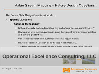 92 August 1, 2016 – v8.0
Value Stream Mapping – Future Design Questions
The Future State Design Questions include …
• Specific Questions
• Variation Management
• Is there internally produced variation, e.g. end-of-quarter, sales incentives, …?
• How can we level incoming workload along the value stream to reduce variation
and achieve greater flow?
• Can we reduce variation in customer or internal requirements?
• How can necessary variation be addressed most effectively?
• Are there common prioritization rules in place throughout the value stream?
• …
 