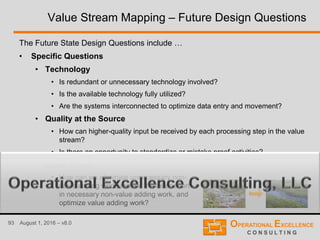 93 August 1, 2016 – v8.0
Value Stream Mapping – Future Design Questions
The Future State Design Questions include …
• Specific Questions
• Technology
• Is redundant or unnecessary technology involved?
• Is the available technology fully utilized?
• Are the systems interconnected to optimize data entry and movement?
• Quality at the Source
• How can higher-quality input be received by each processing step in the value
stream?
• Is there an opportunity to standardize or mistake proof activities?
• Labor Effort
• How can we eliminate unnecessary non-
value adding work, reduce the labor effort
in necessary non-value adding work, and
optimize value adding work?
 