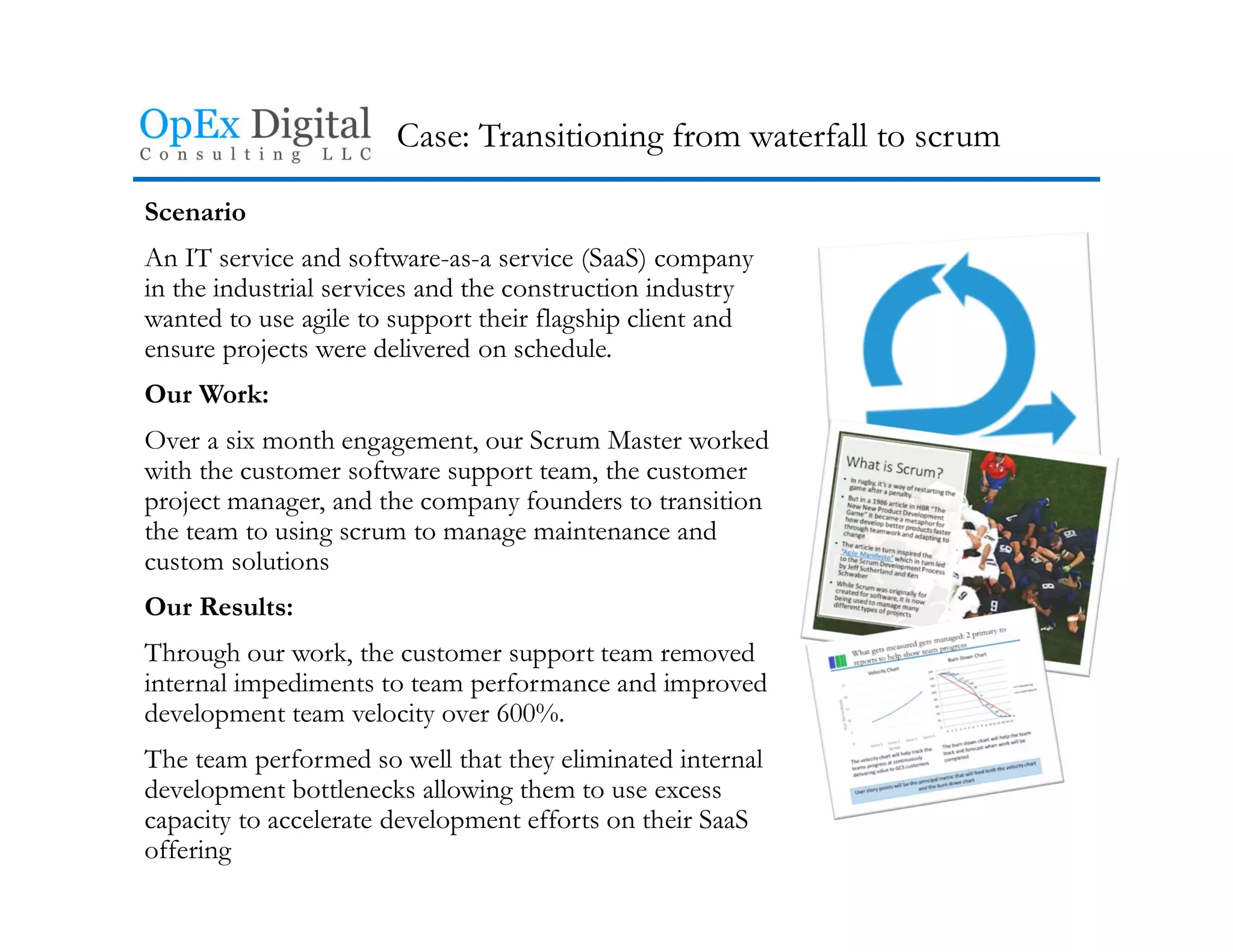 Case: Transitioning from waterfall to scrum
Scenario
An IT service and software-as-a service (SaaS) company
in the industrial services and the construction industry
wanted to use agile to support their flagship client and
ensure projects were delivered on schedule.
Our Work:
Over a six month engagement, our Scrum Master worked
with the customer software support team, the customer
project manager, and the company founders to transition
the team to using scrum to manage maintenance and
custom solutions
Our Results:
Through our work, the customer support team removed
internal impediments to team performance and improved
development team velocity over 600%.
The team performed so well that they eliminated internal
development bottlenecks allowing them to use excess
capacity to accelerate development efforts on their SaaS
offering
 