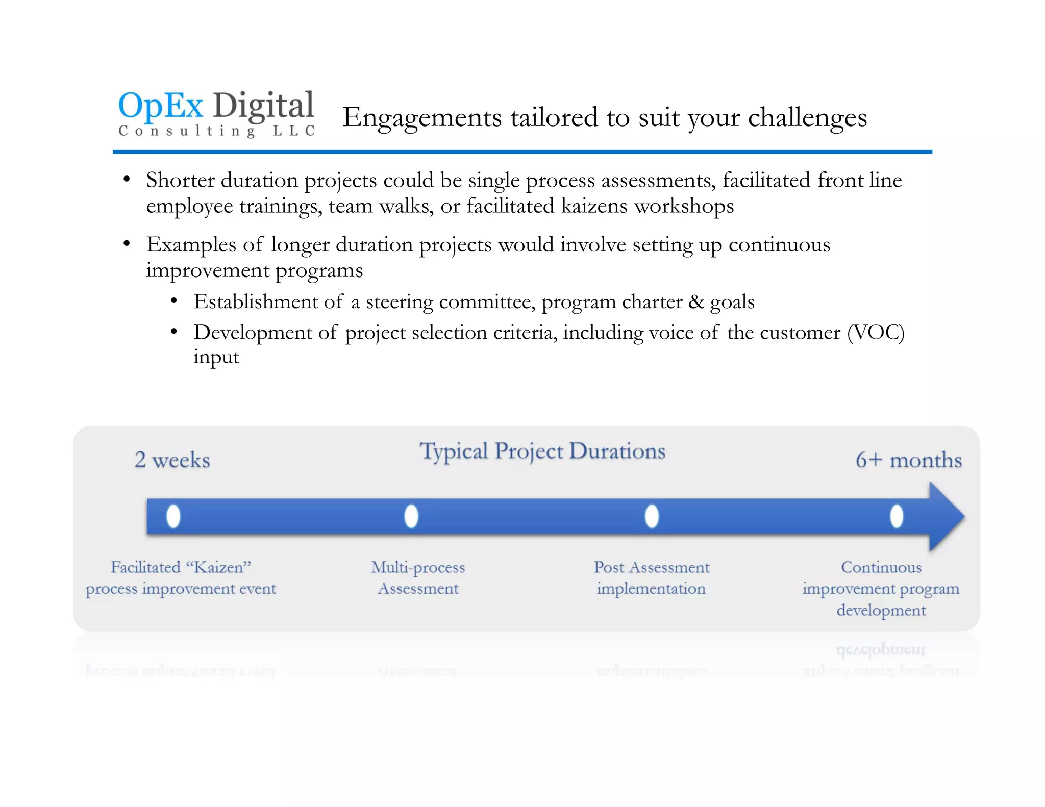 Engagements tailored to suit your challenges
• Shorter duration projects could be single process assessments, facilitated front line
employee trainings, team walks, or facilitated kaizens workshops
• Examples of longer duration projects would involve setting up continuous
improvement programs
• Establishment of a steering committee, program charter & goals
• Development of project selection criteria, including voice of the customer (VOC)
input
 