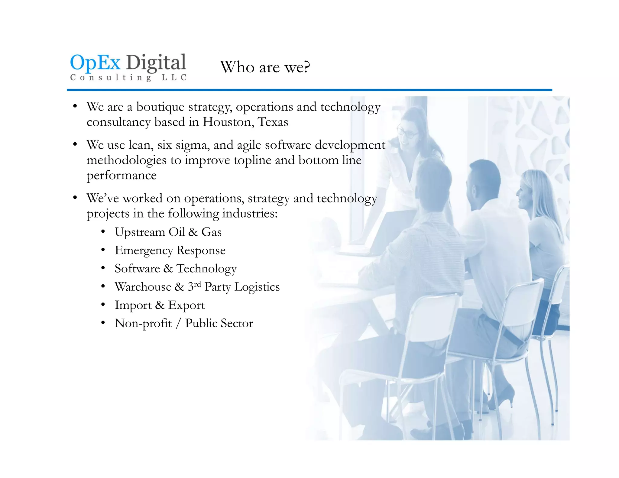 Who are we?
• We are a boutique strategy, operations and technology
consultancy based in Houston, Texas
• We use lean, six sigma, and agile software development
methodologies to improve topline and bottom line
performance
• We’ve worked on operations, strategy and technology
projects in the following industries:
• Upstream Oil & Gas
• Emergency Response
• Software & Technology
• Warehouse & 3rd Party Logistics
• Import & Export
• Non-profit / Public Sector
 
