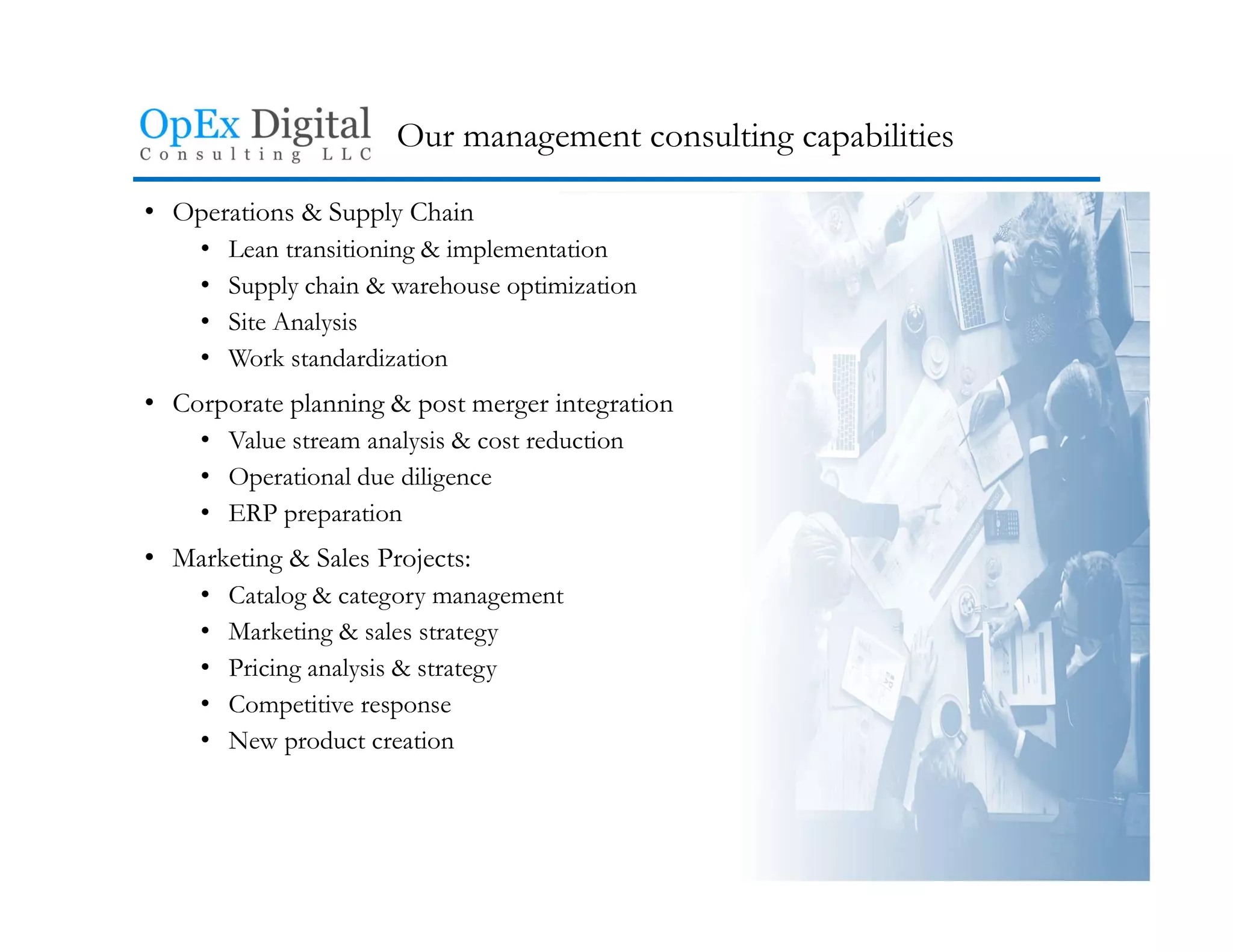 Our management consulting capabilities
• Operations & Supply Chain
• Lean transitioning & implementation
• Supply chain & warehouse optimization
• Site Analysis
• Work standardization
• Corporate planning & post merger integration
• Value stream analysis & cost reduction
• Operational due diligence
• ERP preparation
• Marketing & Sales Projects:
• Catalog & category management
• Marketing & sales strategy
• Pricing analysis & strategy
• Competitive response
• New product creation
 