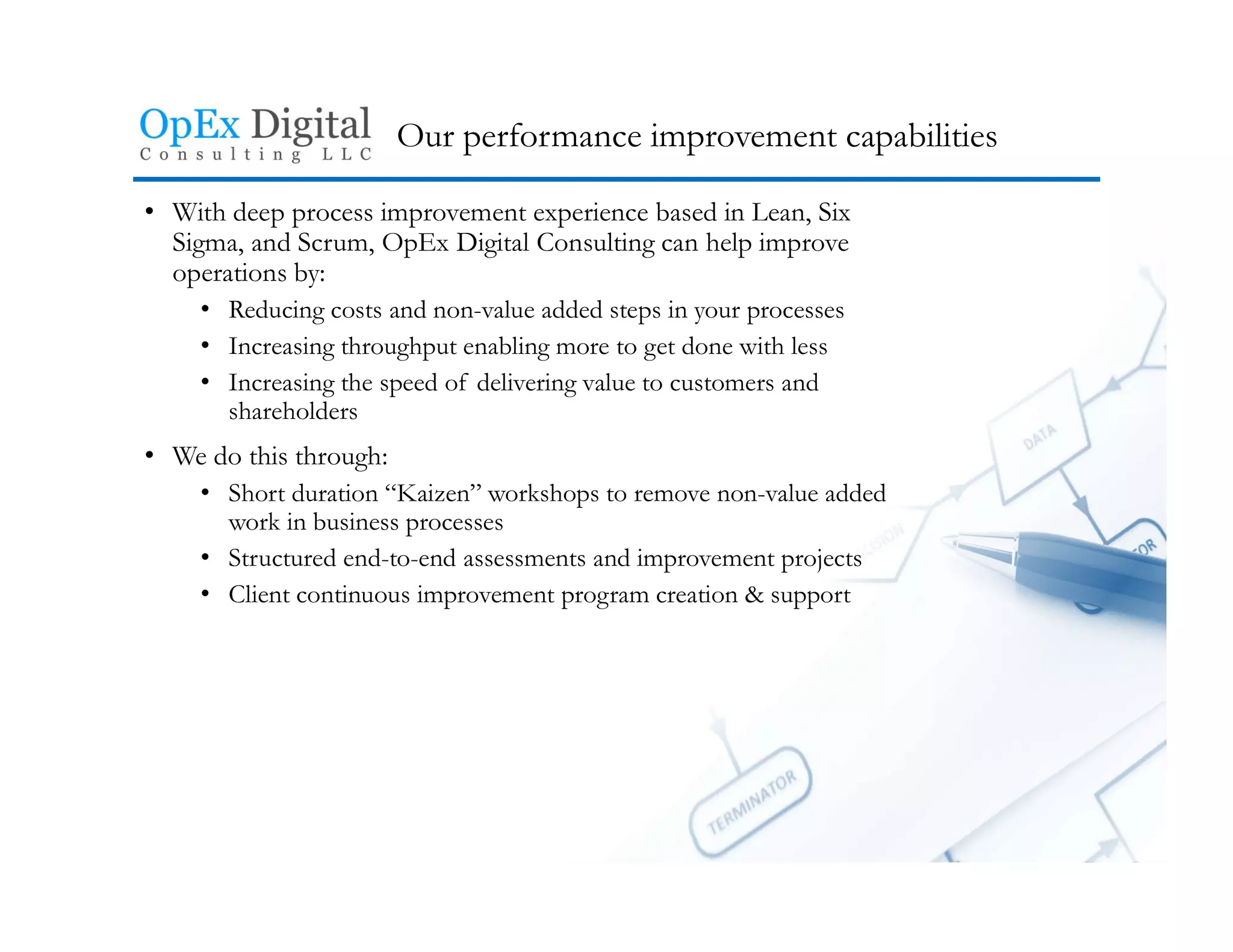 Our performance improvement capabilities
• With deep process improvement experience based in Lean, Six
Sigma, and Scrum, OpEx Digital Consulting can help improve
operations by:
• Reducing costs and non-value added steps in your processes
• Increasing throughput enabling more to get done with less
• Increasing the speed of delivering value to customers and
shareholders
• We do this through:
• Short duration “Kaizen” workshops to remove non-value added
work in business processes
• Structured end-to-end assessments and improvement projects
• Client continuous improvement program creation & support
 