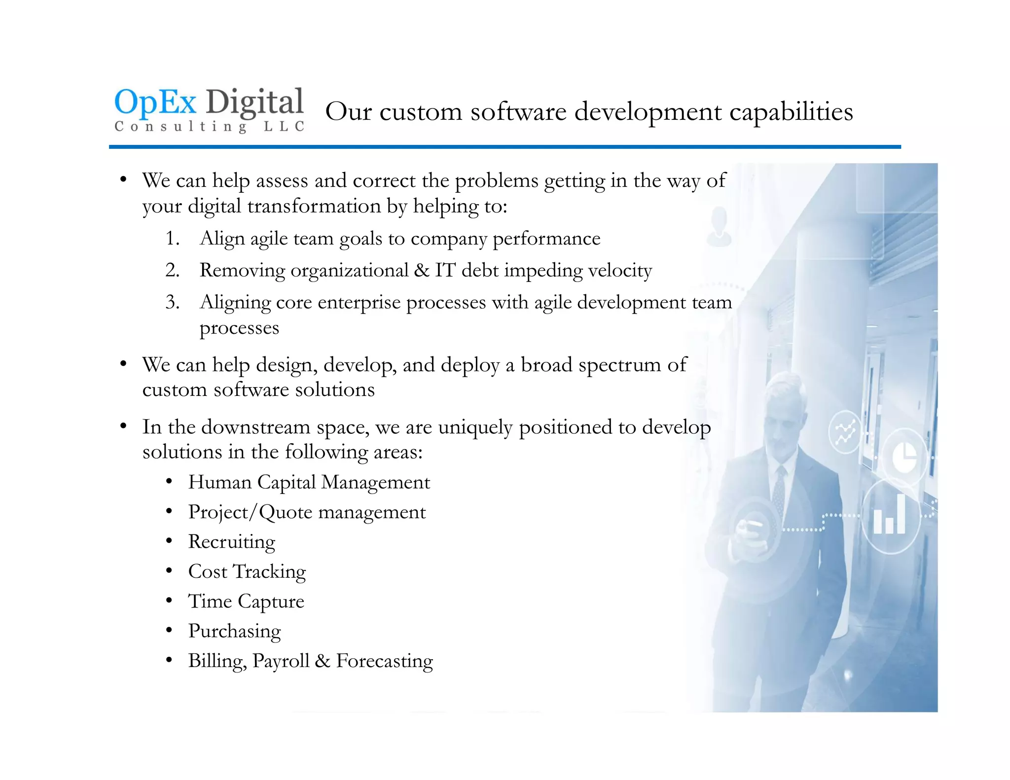 Our custom software development capabilities
• We can help assess and correct the problems getting in the way of
your digital transformation by helping to:
1. Align agile team goals to company performance
2. Removing organizational & IT debt impeding velocity
3. Aligning core enterprise processes with agile development team
processes
• We can help design, develop, and deploy a broad spectrum of
custom software solutions
• In the downstream space, we are uniquely positioned to develop
solutions in the following areas:
• Human Capital Management
• Project/Quote management
• Recruiting
• Cost Tracking
• Time Capture
• Purchasing
• Billing, Payroll & Forecasting
 