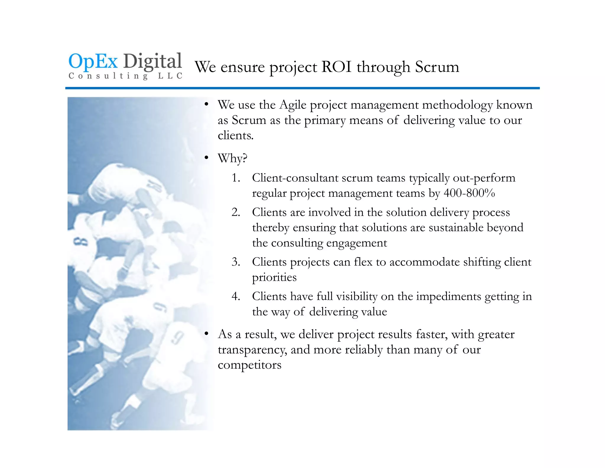 We ensure project ROI through Scrum
• We use the Agile project management methodology known
as Scrum as the primary means of delivering value to our
clients.
• Why?
1. Client-consultant scrum teams typically out-perform
regular project management teams by 400-800%
2. Clients are involved in the solution delivery process
thereby ensuring that solutions are sustainable beyond
the consulting engagement
3. Clients projects can flex to accommodate shifting client
priorities
4. Clients have full visibility on the impediments getting in
the way of delivering value
• As a result, we deliver project results faster, with greater
transparency, and more reliably than many of our
competitors
 