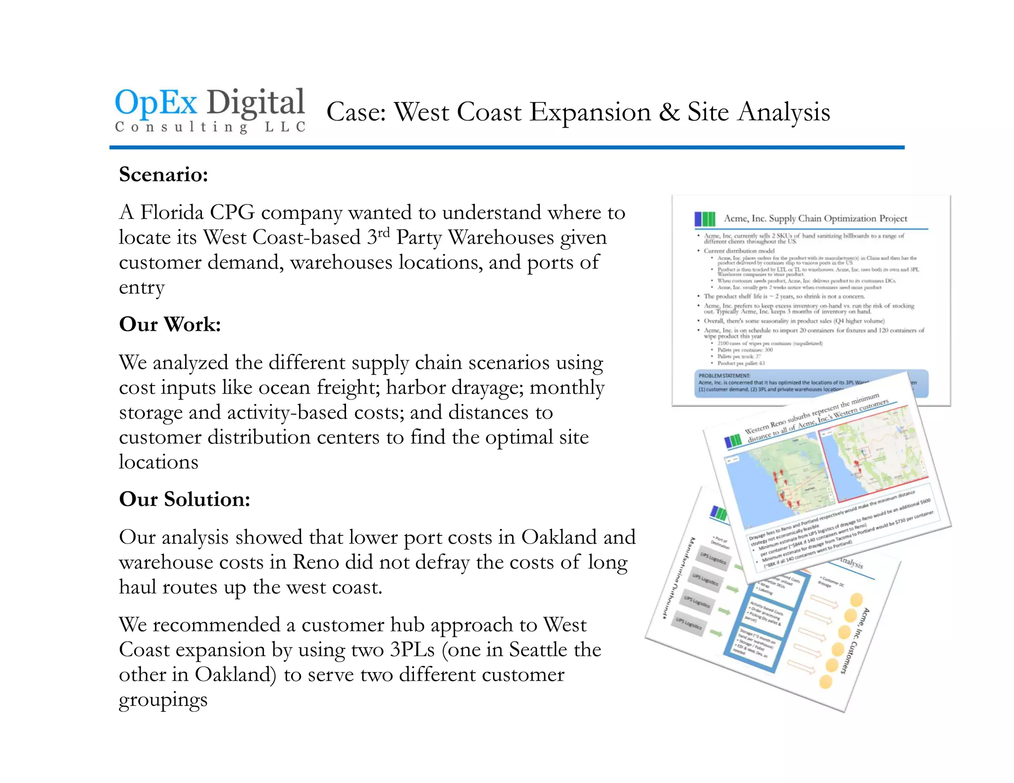 Case: West Coast Expansion & Site Analysis
Scenario:
A Florida CPG company wanted to understand where to
locate its West Coast-based 3rd Party Warehouses given
customer demand, warehouses locations, and ports of
entry
Our Work:
We analyzed the different supply chain scenarios using
cost inputs like ocean freight; harbor drayage; monthly
storage and activity-based costs; and distances to
customer distribution centers to find the optimal site
locations
Our Solution:
Our analysis showed that lower port costs in Oakland and
warehouse costs in Reno did not defray the costs of long
haul routes up the west coast.
We recommended a customer hub approach to West
Coast expansion by using two 3PLs (one in Seattle the
other in Oakland) to serve two different customer
groupings
 