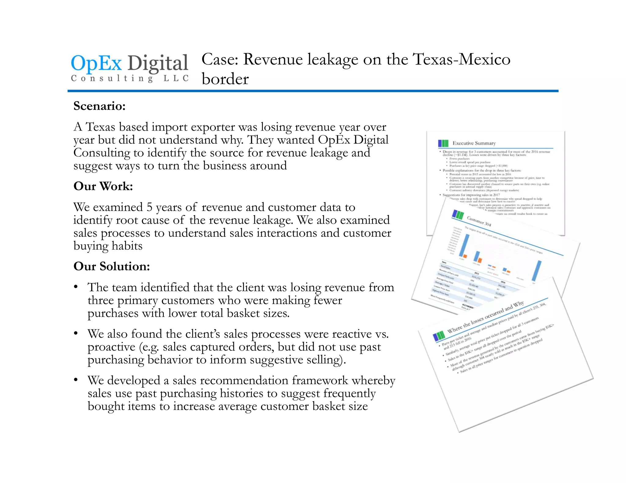 Case: Revenue leakage on the Texas-Mexico
border
Scenario:
A Texas based import exporter was losing revenue year over
year but did not understand why. They wanted OpEx Digital
Consulting to identify the source for revenue leakage and
suggest ways to turn the business around
Our Work:
We examined 5 years of revenue and customer data to
identify root cause of the revenue leakage. We also examined
sales processes to understand sales interactions and customer
buying habits
Our Solution:
• The team identified that the client was losing revenue from
three primary customers who were making fewer
purchases with lower total basket sizes.
• We also found the client’s sales processes were reactive vs.
proactive (e.g. sales captured orders, but did not use past
purchasing behavior to inform suggestive selling).
• We developed a sales recommendation framework whereby
sales use past purchasing histories to suggest frequently
bought items to increase average customer basket size
 