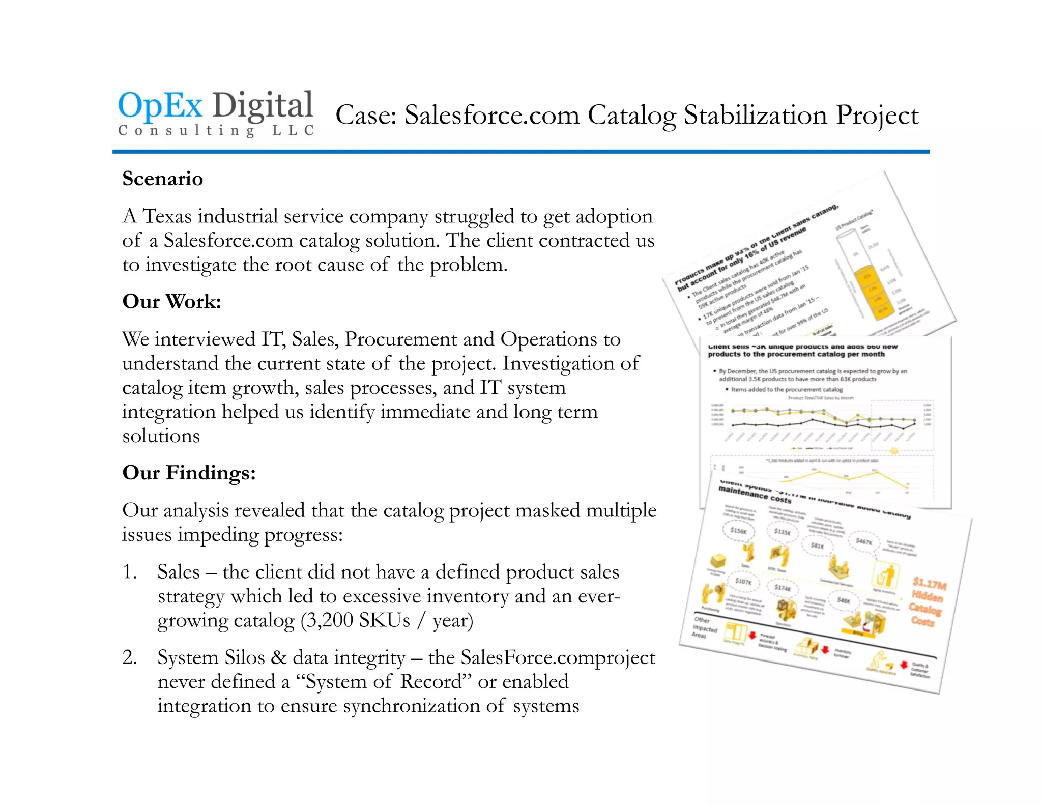 Case: Salesforce.com Catalog Stabilization Project
Scenario
A Texas industrial service company struggled to get adoption
of a Salesforce.com catalog solution. The client contracted us
to investigate the root cause of the problem.
Our Work:
We interviewed IT, Sales, Procurement and Operations to
understand the current state of the project. Investigation of
catalog item growth, sales processes, and IT system
integration helped us identify immediate and long term
solutions
Our Findings:
Our analysis revealed that the catalog project masked multiple
issues impeding progress:
1. Sales – the client did not have a defined product sales
strategy which led to excessive inventory and an ever-
growing catalog (3,200 SKUs / year)
2. System Silos & data integrity – the SalesForce.comproject
never defined a “System of Record” or enabled
integration to ensure synchronization of systems
 