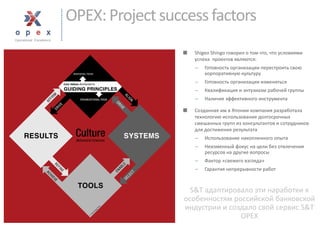 OPEX: Project success factors 
■Shigeo Shingoговорил о том что, что условиями успеха проектов являются: 
Готовность организации перестроить свою корпоративную культуру 
Готовность организации изменяться 
Квалификация и энтузиазм рабочей группы 
Наличие эффективного инструмента 
■Созданная им в Японии компания разработала технологию использования долгосрочных смешанных групп из консультантов и сотрудников для достижения результата 
Использование накопленного опыта 
Неизменный фокус на цели без отвлечения ресурсов на другие вопросы 
Фактор «свежего взгляда» 
Гарантия непрерывности работ 
S&T адаптировало эти наработкик особенностям российской банковской индустрии и создало свой сервис S&T OPEX  