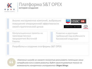 Разработка и создание платформы S&T OPEX 
Консультационные проекты на производственныхпредприятиях Восточной Европы 
Платформа S&T OPEXисториясоздания 
«Компания никогда не сможет полностью реализовать потенциал своих сотрудников если в своем развитии будет ориентироваться только на возможности конкретного инструмента» Shigeo Shingo 
“ 
Анализ инструментов компаний, выбравших повышение операционной эффективности своей стратегической целью 
Развитие и адаптация требований под особенности банковской индустрии  