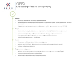 OPEXКлючевые требования к инструменту 
■Данные 
Обработка информации в реальном режиме времени 
Непрерывную поставку информации независимо от изменений в бизнес процессах компании или иных изменений 
Поддержка концепции достоверности информации и работа с диапазонами значений (90% CI) 
■Модель 
Возможность итерационного уточнения модели организации (работа с неполными данными) 
Версионность модели для поддержки растянутого во времени внедрения изменений 
Многоуровневые пороги и целевые значения с поддержкой бизнес правил 
Версионность справочников и нормативов 
■Анализ 
Функции для глубокого статистического анализа данных 
Средства автобучениядля эффективного поиска корреляций между наборами данных 
Функции исторического анализа 
■Представление информации 
Средства автоприоритезацииинформации для формирования динамических дэшбордов 
Персонализированные профили визуализации 
Библиотека готовых индикаторовпроизводительности  