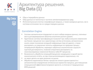 Сбор и переработка данных 
Сбор данных из полностью и частично автоматизированных сред 
Интеллектуальная очистка и верификация входных, а также выходных данных, как в системах источникахтак и в средах передачи данных 
Система автоматически определяет из всего набора входных данных,ключевые места для формирования объектов аналитики разного уровня. 
Адаптивная система трансформации позволяет при любых внешних изменениях как бизнес-процессов так и архитектуры систем источников, автоматическиискать новое положение исходной информации (при её сдвиге), а также реагировать на изменение полноты информации не прерывая процесс непрерывнойобработки, маркируя собранные аналитические сущности оценкой достоверности, позволяя оперативно реагировать на неконтролируемыеизменения бизнеса либо ИТ-процессов. 
Возможность обработки операций/процессов находящихся в одной группе аналитического отчёта, но при этом выполняющихся параллельно, что 
не умеет делать ни одно решение на рынке. 
Обработка вариативных бизнес процессов низкого уровня зрелостии автоматическое определение оптимальных вариантов процесса, для повышения операционной эффективности/уровня зрелости, в отличии от традиционных BPM-решений 
Correlation Engine 
Архитектура решения. Big Data (1) 
Big Data  