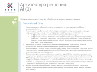 Модуль позволяющий строить и обрабатывать самообучающиеся модели 
Консолидация всех собранных статистических данных из всех подразделений банка в многомерный куб. 
Аналитический обработчик куба работает в режиме постоянного анализа, давая на выходематрицу корреляции между разными процессами, со следующимипоказателями: 
коэффициенты влияния взаимного влияния процессов друг на друга. 
коэффициенты влияния объективных показателей на процессы (Например: время суток, время года, количество сотрудников в подразделении, количество Cash-in, количество активных юр.лиц и любой информации, которая может быть описана либо в численном виде, либо в виде метаданных) 
Фильтрация матрицы , отсеивающая незначительные влияния, позволяющаяполучать вероятностную модель по реальному влиянию одних показателей на другие. 
Моделирование в режиме вопрос-ответ (например: Какой будет поток сумок в кассовом центре, если клиентская база юр.лиц расширится на 10% ? Какая будет длинна очередей в отделениях, если клиентов станет на N больше и т.п. ) 
Возможность прогнозирования (влияние показателя "время"). При этом наличие справочной информацию о допустимых допусках показателей процессов позволяет делать Decision Making Advices (например: Задав максимально допустимую длину очереди в отделении, на основании коэффициентов влияния времени наколичество клиентов, коэффициентов влияния количества клиентов на длину очереди, происходит автоматическое прогнозирование и эскалация о том что , через месяц вероятно наступит критическая ситуация с очередями). 
Анализ исторических изменений в матрице.Вводится дополнительный срез для Decision Making-позволяющий выявлять новые зависимости, исчезновение старых, а также причины этого процесса. 
DimensionalCube 
Архитектура решения. AI (1) 
AI  