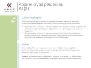 Кластеризация объектов процессов с выделением их в группы по признаку. Результатом является гибкая настройка процессов под эти группы, например: 
Формирование кластеров клиентов по признакам (возраст, размер кредита), что используется для таргетированной рекламы или таргетированного развития продуктов. 
Формирования кластера по характеристикам платежей, для оптимизации процесса обработки -выделяя отдельный процессы под наиболее массовые кластеры, или организуя отдельные группы обработчиков. 
Clusterizing Engine 
Система обработки и генерации оптимальных профилей взаимодействия различных сущностей аналитического учета, для достижения максимальных выходных характеристик процессов 
Пример: Моделирование оптимального профиля «Специалист vs. Заёмщик» в soft-collection, для повышения качества/количества возврата задолженностей). 
Profiler 
Архитектура решения. AI (2) 
AI  