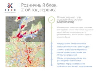 Розничный блок. 
2-ой год сервиса 
Планирование сети отделений на основе 
GeoMarketing 
Максимизация клиентопотокав отделения для городов с низкой плотностью отделений за счёт выбора оптимального места расположения на основе анализа адресов клиентов банка 
Целевое перераспределение 
клиентопотока между отделениями 
Повышение качества работы ДВП 
Анализ успешности маркетинга 
Определение клиентопотоков 
Поиск оптимальных точек для 
Открытия отделений 
Поиск оптимальных точек для 
размещения банкоматов  