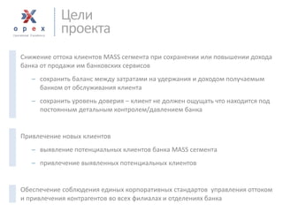 Снижение оттока клиентов MASS сегмента при сохранении или повышении дохода банка от продажи им банковских сервисов 
сохранить баланс между затратами на удержания и доходом получаемым банком от обслуживания клиента 
сохранить уровень доверия –клиент не должен ощущать что находится под постоянным детальным контролем/давлением банка 
Привлечение новых клиентов 
выявление потенциальных клиентов банка MASS сегмента 
привлечение выявленных потенциальных клиентов 
Обеспечение соблюдения единых корпоративных стандартов управления оттоком и привлечения контрагентов во всех филиалах и отделениях банка 
Цели 
проекта  