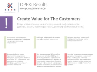 OPEX: Resultsконтроль результатов 
Create Value for The Customers 
Результаты повышения операционной эффективности должны иметь явную ценность для потребителя (клиента) 
! 
Выполнение любого бизнес процесса должно быть привязано к результату понятному потребителю 
Критерии эффективности должны иметь финансовое выражение 
Целевые значения показателей определяются, прежде всего, поведением клиента. 
Хотя S&T регулярно проводит анализ динамики поведения клиентской базы, необходимо активнее использовать это инструмент для поиска баланса между скоростью обслуживания и эффективностью продаж 
Все рекомендации S&T по работе розничной сети (за 2013 год их было подготовлено 17) включают оценку экономического эффекта. К сожалению, ограничения банка по доступу к финансовой информации не дают возможности использовать весь спектр возможностей анализа 
В розничной сети банка практикуется разделение процессов дирекциями. Первый этап работ S&T в оперблокебыл направлен на создание платформы для мониторинга сквозных процессов  