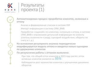 Результаты 
проекта (1) 
Автоматизирован процесс проработки клиентов, склонных к оттоку 
Анализ и формирование списков в системе DSF 
Импорт информации в систему CRM_BMB 
Проработка «заданий» по клиентам, склонным к оттоку, в системе CRM_BMB с отражением детальной информации по клиенту (степень склонности к уходу, сценарий воздействия, обороты по счету и т. д.). 
На основании регулярного анализа периодически модифицируется модель оттока и вводятся новые сценарии по удержанию клиентов 
По результатам работы с оттоком выявлено: 
При том, что общий отток клиентов в 2013 году растет, отток активных клиентов снизился на 35% 
Наблюдается рост количества клиентов с улучшением динамики оборотов  