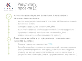 Результаты 
проекта (2) 
Автоматизирован процесс выявления и привлечения потенциальных клиентов 
Анализ и формирование списков в системе DSF(на основе данных банковских систем) 
Импорт информации в систему CRM_BMB 
Назначение заданий с использованием механизма геопривязки 
Проработка заданий по клиентам в системе CRM_BMB с отражением детальной информации по клиенту. 
По результатам работы по привлечению потенциальных клиентов выявлено: 
Процент привлеченных клиентов: ~2% 
Разработанный механизм назначения заданий с использованием функционала геопривязки пригоден для загрузки любых других списков (на данный момент загружаются списки, полученные в результате кластеризации данных, сформированных внутри банка)  
