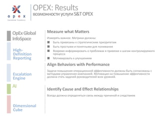OPEX: Resultsвозможности услуги S&T OPEX 
Measure what Matters 
Измерять важное. Метрики должны: 
■Быть привязаны к стратегическим приоритетам 
■Быть простыми и понятными дляпонимания 
■Вовремя информировать о проблемах в привязке к шагам контролируемого процесса 
■Мотивировать к улучшениям 
Align Behaviors with Performance 
Задачи повышения операционной эффективности должны быть согласованы с методами управления компанией. Мотивация на повышение эффективности должна стать задачей руководителей всех уровней. 
Identify Cause and Effect Relationships 
Всегда должна определяться связь между причиной и следствием 
OpEx Global 
InfoSpace 
High- 
Definition 
Reporting 
AI 
Dimensional 
Cube 
Escalation 
Engine  