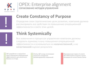 OPEX: Enterprise alignmentсогласование методов управления 
Create Constancy of Purpose 
Определив свои стратегические цели развития, компания должна рассматривать все действия по повышению операционной эффективности в свете этих целей. 
Think Systemically 
Все изменения в процессах управления компании должны следовать единому плану повышения операционной эффективности и основываться на количественной, а не качественнойоценке результата 
! 
! 
S&Tразработал и предложил карту повышения операционной эффективности для розничного бизнеса на 3 года. 
Отчёты S&T всегда отслеживает результаты внедрения рекомендованных изменений. 
Максимальную отдачу от услуги S&T OPEX можно получить только расширив её на весь бизнес банка  