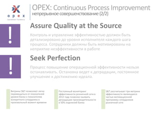 OPEX: Continuous Process Improvementнепрерывноесовершенствование(2/2) 
Assure Quality at the Source 
Контроль и управление эффективностью должен быть детализировано до уровня исполнителя каждого шага процесса. Сотрудники должны быть мотивированы на неприятие неэффективности в работе 
Seek Perfection 
Процесс повышение операционной эффективности нельзя останавливать. Остановка ведет к деградации, постоянное улучшение к достижению идеала. 
! 
! 
Витрины S&Tпозволяют легко перемещаться от показателей уровня банка к показателям конкретного сотрудника в произвольный момент времени 
Постоянный мониторинг эффективности розничной сети в 2012 году позволил выявить деградацию производительности в 50% отделений банка 
S&Tрассчитывает три метрики эффективности являющиеся частью мотивационной программы сотрудников розничной сети  