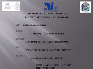 TECNOLÓGICO NACIONAL DE MÉXICO
INSTITUTO TECNOLÓGICO DE CERRO AZUL
CARRERA: INGENIERIA INDUSTRIAL
MATERIA:
SISTEMAS DE MANUFACTURA
CATEDRÁTICO:
M.C. RAUL LEONEL GUZMAN SAMPAYO
TEMA:
OPEX “EXCELENCIA EN OPERACIONES”
PRESENTA:
ESCOBAR CARBALLO LUCERO
CERRO AZUL , VER. AGOSTO-
DICIEMBRE 2015
 