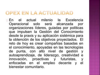 En el actual milenio la Excelencia 
Operacional solo será alcanzada por 
organizaciones líderes, guiadas por políticas 
que impulsen la Gestión del Conocimiento 
desde la praxis y su aplicación sistémica para 
la obtención de los objetivos proyectados. El 
reto de hoy es crear compañías basadas en 
el conocimiento, apoyadas en las tecnologías 
de punta, con alto nivel de gestión y 
autoaprendizaje, de liderazgo, creatividad e 
innovación, proactivas y futuristas, y 
enfocadas en el empleo decente y el 
bienestar comunitario. 
 