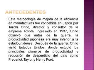 Esta metodología de mejora de la eficiencia 
en manufacturas fue concebida en Japón por 
Taiichi Ohno, director y consultor de la 
empresa Toyota. Ingresado en 1937, Ohno 
observó que antes de la guerra, la 
productividad japonesa era muy inferior a la 
estadounidense. Después de la guerra, Ohno 
visitó Estados Unidos, donde estudió los 
principales pioneros de productividad y 
reducción de desperdicio del país como 
Frederick Taylor y Henry Ford. 
 