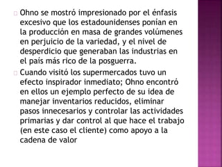 Ohno se mostró impresionado por el énfasis 
excesivo que los estadounidenses ponían en 
la producción en masa de grandes volúmenes 
en perjuicio de la variedad, y el nivel de 
desperdicio que generaban las industrias en 
el país más rico de la posguerra. 
Cuando visitó los supermercados tuvo un 
efecto inspirador inmediato; Ohno encontró 
en ellos un ejemplo perfecto de su idea de 
manejar inventarios reducidos, eliminar 
pasos innecesarios y controlar las actividades 
primarias y dar control al que hace el trabajo 
(en este caso el cliente) como apoyo a la 
cadena de valor 
 