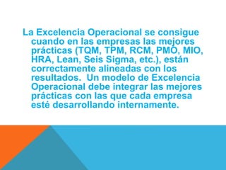 La Excelencia Operacional se consigue 
cuando en las empresas las mejores 
prácticas (TQM, TPM, RCM, PMO, MIO, 
HRA, Lean, Seis Sigma, etc.), están 
correctamente alineadas con los 
resultados. Un modelo de Excelencia 
Operacional debe integrar las mejores 
prácticas con las que cada empresa 
esté desarrollando internamente. 
 