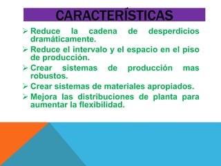 CARACTERÍSTICAS 
 Reduce la cadena de desperdicios 
dramáticamente. 
 Reduce el intervalo y el espacio en el piso 
de producción. 
 Crear sistemas de producción mas 
robustos. 
 Crear sistemas de materiales apropiados. 
 Mejora las distribuciones de planta para 
aumentar la flexibilidad. 
 