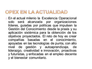 En el actual milenio la Excelencia Operacional
solo será alcanzada por organizaciones
líderes, guiadas por políticas que impulsen la
Gestión del Conocimiento desde la praxis y su
aplicación sistémica para la obtención de los
objetivos proyectados. El reto de hoy es crear
compañías basadas en el conocimiento,
apoyadas en las tecnologías de punta, con alto
nivel de gestión y autoaprendizaje, de
liderazgo, creatividad e innovación, proactivas
y futuristas, y enfocadas en el empleo decente
y el bienestar comunitario.
 