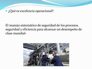  ¿Qué es excelencia operacional?
El manejo sistemático de seguridad de los procesos,
seguridad y eficiencia para alcanzar un desempeño de
clase mundial-
 