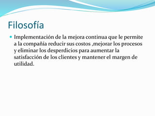 Filosofía
 Implementación de la mejora continua que le permite
a la compañía reducir sus costos ,mejorar los procesos
y eliminar los desperdicios para aumentar la
satisfacción de los clientes y mantener el margen de
utilidad.
 