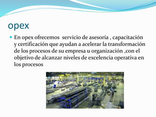 opex
 En opex ofrecemos servicio de asesoría , capacitación
y certificación que ayudan a acelerar la transformación
de los procesos de su empresa u organización ,con el
objetivo de alcanzar niveles de excelencia operativa en
los procesos
 