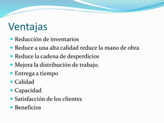 Ventajas
 Reducción de inventarios
 Reduce a una alta calidad reduce la mano de obra
 Reduce la cadena de desperdicios
 Mejora la distribución de trabajo.
 Entrega a tiempo
 Calidad
 Capacidad
 Satisfacción de los clientes
 Beneficios
 